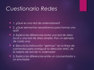 Cuestionario Redes 
 1. ¿Qué es una red de ordenadores? 
 2. ¿Qué elementos necesitamos para formar una 
red? 
 3. Explica las diferencias entre una red de área 
local y una red de área amplia. Pon un ejemplo 
de cada una. 
 4. Ejecuta la instrucción “getmac” en la línea de 
comandos para averiguar la dirección MAC de 
la tarjeta de red de tu ordenador 
 5. Explica las diferencias entre un concentrador y 
un enrutador. 
 