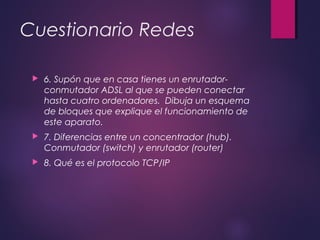 Cuestionario Redes 
 6. Supón que en casa tienes un enrutador-conmutador 
ADSL al que se pueden conectar 
hasta cuatro ordenadores. Dibuja un esquema 
de bloques que explique el funcionamiento de 
este aparato. 
 7. Diferencias entre un concentrador (hub). 
Conmutador (switch) y enrutador (router) 
 8. Qué es el protocolo TCP/IP 
 