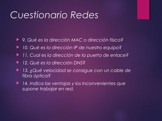 Cuestionario Redes 
 9. Qué es la dirección MAC o dirección física? 
 10. Qué es la dirección IP de nuestro equipo? 
 11. Cual es la dirección de la puerta de enlace? 
 12. Qué es la dirección DNS? 
 13. ¿Qué velocidad se consigue con un cable de 
fibra óptica? 
 14. Indica las ventajas y los inconvenientes que 
supone trabajar en red. 
