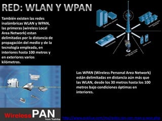También existen las redes
inalámbricas WLAN y WPAN,
las primeras (wireless Local
Area Network) estan
delimitadas por la distancia de
propagación del medio y de la
tecnología empleada, en
interiores hasta 100 metros y
en exteriores varios
kilómetros.

                                         Las WPAN (Wireless Personal Area Network)
                                         están delimitadas en distancia aún más que
                                         las WLAN, desde los 30 metros hasta los 100
                                         metros bajo condiciones óptimas en
                                         interiores.




                                  http://www.eveliux.com/mx/redes-lan-can-man-y-wan.php
 
