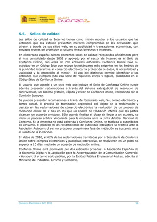 5.5. Sellos de calidad
Los sellos de calidad en Internet tienen como misión mostrar a los usuarios que las
entidades que los exhiben presentan mayores compromisos en las actividades que
ofrecen a través de sus sitios web, en su publicidad y transacciones económicas, con
elevados niveles de protección al usuario en sus derechos e intereses.
En el mercado español existen diferentes sellos de calidad reconocidos oficialmente pero
el más consolidado desde 2003 y apoyado por el sector de Internet es el Sello de
Confianza Online, con cerca de 700 entidades adheridas. Confianza Online basa su
actividad en un Código Ético que recoge los estándares más exigentes en los ámbitos de
la publicidad interactiva, el comercio electrónico, la protección de datos, la accesibilidad y
usabilidad y la protección al menor. El uso del distintivo permite identificar a las
entidades que cumplen toda esa serie de requisitos éticos y legales, plasmados en el
Código Ético de Confianza Online.
El usuario que accede a un sitio web que incluye el Sello de Confianza Online puede
además presentar reclamaciones a través del sistema extrajudicial de resolución de
controversias, un sistema gratuito, rápido y eficaz de Confianza Online, reconocido por la
Comisión Europea.
Se pueden presentar reclamaciones a través de formulario web, fax, correo electrónico y
correo postal. El proceso de tramitación dependerá del objeto de la reclamación y
destaca en las reclamaciones de comercio electrónico la realización de un proceso de
mediación online de 7 días en los que un Comité de Mediación intenta que las partes
alcancen un acuerdo amistoso. Sólo cuando finaliza el plazo sin llegar a un acuerdo, se
inicia un proceso arbitral vinculante para la empresa ante la Junta Arbitral Nacional de
Consumo. Si la empresa no está adherida a Confianza Online, se traslada a autoridades
de consumo. El proceso en las reclamaciones de publicidad interactiva se tramita ante la
Asociación Autocontrol y si no prospera una primera fase de mediación se sustancia ante
el Jurado de la Publicidad.
En datos de 2010, el 62% de las reclamaciones tramitadas por la Secretaría de Confianza
Online sobre compras electrónicas y publicidad interactiva, se resolvieron en un plazo no
superior a 10 días mediante un acuerdo de mediación online.
Confianza Online está promovida por dos entidades privadas: la Asociación Española de
la Economía Digital y la Asociación para la Autorregulación de la Comunicación Comercial
- Autocontrol y como socio público, por la Entidad Pública Empresarial Red.es, adscrita al
Ministerio de Industria, Turismo y Comercio.
Comercio Electrónico B2C 2010 54
 