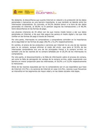 No obstante, la desconfianza que suscita Internet en relación a la protección de los datos
personales o bancarios es una barrera importante, lo que también es latente entre los
internautas compradores. En concreto, el 64,5% declara temor a la hora de dar datos
personales en Internet, al 58,8% no le parecen seguras las transacciones y el 48,3%
tiene desconfianza en las formas de pago.
Los jóvenes (menores de 35 años) son los que menos miedo tienen a dar sus datos
personales en Internet, a los que más seguro les parece el medio digital y los que más
confían en las formas de pago a través de Internet.
Por otra parte, internautas no compradores y compradores coinciden en la importancia
de la seguridad en las formas de pago (48,3% y 51,2% respectivamente).
En cambio, el precio de los productos o servicios por Internet no es una de las razones
para la no compra, aunque eliminar el coste del envío –que para el 52,9% de los
internautas compradores era uno de los principales frenos a la compra on-line- es
también una de las razones de no compra señalada por el 20,3% de los internautas no
compradores.
Por otra parte, el desconocimiento y la falta de información sobre el proceso de compra,
así como la falta de percepción de ventaja de la compra on-line, están suponiendo una
barrera en menor proporción para los internautas, el 18,5% y el 13,3% respectivamente
lo mencionan.
Otras de las razones expuestas por los no compradores son el uso esporádico que hace
de Internet (14,7%) y la carencia de Internet en casa (12,3%), razones cuya frecuencia
se intensifica en los segmentos de mayor edad y en las clases sociales más bajas.
Comercio Electrónico B2C 2010 61
 