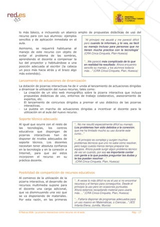 8                5                            (             8                           (                   ((           (       (
                                                                 1       *
                       (                        $                (                                 “Al principio me asusté y me pareció difícil
                                                                                                  pero cuando te informan, y lo ves, es fácil
                                                                                                  su manejo incluso para personas que no
,           5                          !                    <8
                                                                                                  tienen mucha practica con la tecnología”
         * (                                                         8*           (
                                                                                                  (CRA Cinca Cinqueta, Plan-Huesca)
                               8                    (                        8        5
         (        (             (
     (                                         <8               (                                 “…Me pareció más complicado de lo que
                                                                                                  en realidad ha resultado. Ahora encuentro
         $         (               (                        8 6               8                   sencillo su manejo, y los alumnos todavía
                     <                                        8                                   más…” (CRA Cinca-Cinqueta, Plan, Huesca)
          4       (( 7

                               (                                    ( (                       $
     (            $ (                                                        < (                  (                   (                    (   (
    (                                           $ (                                       5               1
                           $ (                                  A 8                       %           8                                !
                            ((                          (          5                          (        8*        8         5                   (
         4             5
                                           (                             (        (                                  ((            (

                                                    < (                                       (       (                        (
                      $                             (

=                                      (                (
,             !                                                      (             “.. No me resultó especialmente difícil su manejo.
                            '5                                                     Los problemas han sido debidos a la conexión,
 (                         !   (                                     (             que me ha limitado mucho su uso durante este
                                                                                   curso...”
                                                        <            (
(                 (                             (           (        (             “…Al principio es complejo y surgen muchos
                                                        (                          problemas técnicos que uno no sabe cómo resolver,
                                       8                        %                  pero luego cuesta menos tiempo preparar los
                           '                                    4$                 equipos. Ahora puede surgir algún problema técnico
/             5                        !                '                          de vez en cuando, por eso es importante contar
                                                                                   con gente a la que puedas preguntar las dudas y
                                                                                   te las puedan resolver…”
              (                                                                     (CRA Cinca Cinqueta, Plan, Huesca)



         8 ( ((                                             $ (                           (
,                          (                            $ (
                                       5        (                    (             “.. A veces lo más difícil no es el uso si no encontrar
                                                                                   recursos y el tiempo para conseguirlos. Desde el
                                       (
                                                                                   principio la uso pero en ocasiones puntuales.
     (                                                  (                5         Ahora estamos recopilando material para usarla
!             (                            (                        !              más….” (CRA Cinca-Cinqueta, Plan, Huesca)
             (               (              (
                           $5                                                      “…Faltaría disponer de programas adecuados para
                                                                                   un uso masivo en Matemáticas, o Ciencias...” (IES
                                                                                   Infanta Elena, Jumilla, Murcia)

© Red.es 2006-                                                                                                                                     .
 