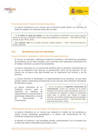 0                     8            (                        (
                                                            !           (                       (                                    (
        (            ( (               (                    (           '


 “…Yo la utilizo en todas las etapas, es muy útil también en bachillerato para aclarar algunos
 dibujos en los que se perdería mucho tiempo para dibujarlos en la pizarra…” (IES Valle del Tiétar,
 Arenas de San Pedro- Ávila)
 “…En cualquier área se le puede encontrar utilidad docente…” (CEIP Veneranda Manzano,
 Oviedo, Asturias)



                           : , 0 + /6
                              6 22 ,                    ,           *6

0           % 48               (       8           (%                                   (
                                   (       (%                   (   (               ?           5       %       (
    (        ?                                          5                       (                   (       (           8       $
            8*        (    (                   (                (

                                                                    %                               (  (
    !                (                 ! %                                                  '        (
                 (                      $                       (                                   $ (         (               (


                     %                 % 48 ( (                                 ( ( (                 (             5       !
      (                                    (                                                        A 8             (           (
    ( (%

                                                            “…Es en mi opinión un magnífico instrumento de
     4                                                      comunicación, unifica las ventajas de la pizarra
             $                                     (        tradicional y las de las nuevas tecnologías como son,
                                                            la proyección de imágenes y dibujos, la interacción
        (     %            5%                  (
                                                            sobre ellas, la atención que recoge la imagen
            ( *            8
                                                            dinámica, las infinitas grabaciones tanto de pantallas
    (          <                                   (
                                                            como de secuencias enteras…” (IES Valle del Tiétar,
                $                                           Arenas de San Pedro, Avila)



     8 ( ((                                             ' 3#
                                                           /                                (
                                                            !       (                                       (               %
                                                   (    $                                                                           3 #5
                                                                                                                                     /
             (        (                    %

        (                      %                            '               5
        < < (                      (       (                 (


© Red.es 2006-                                                                                                                           "
 