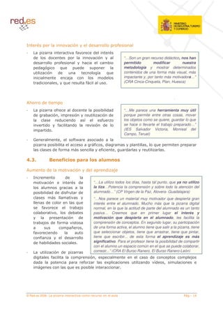 /                                             $                   (                       %
                                                  %                   (
    (               (                                                     $                   “…Son un gran recurso didáctico, nos han
    (                             %                       <                       8           permitido        modificar       nuestra
        (       $                !                    (                                       metodología y mostrar determinados
                 $              (                                         '       !           contenidos de una forma más visual, más
                                          *                                   (               impactante y, por tanto más motivadora…”
        (                   5       !                         %                               (CRA Cinca-Cinqueta, Plan, Huesca)




,<          (
                          %                   (                         8 ( (                 “…Me parece una herramienta muy útil
    (           8        $5                       $                      $ (                  porque permite entre otras cosas, mover
                           (                  (               '          %                    los objetos como se quiere, guardar lo que
                (         %                   (                        $ (                    se hace o llevarte el trabajo preparado…”
                 (                                                                            (IES Salvador Victoria, Monreal del
                                                                                              Campo, Teruel)
    :                           5             %A                          (
                         8                                            %   5(                               5       !
                        ( %                                               %           5        (

                                    : , 0 + / 6 2- ,
                                       6 2 2 , /7 6

,               (                                 $           (               (       *
    /                                 (
                     $                                (               “…La utilizo todos los días, hasta tal punto, que ya no utilizo
                                                                      la tiza…Potencia la comprensión y sobre todo la atención del
            8 ( ( (              ( %                  (               alumnado…” (CP Virgen de la Paz, Alovera- Guadalajara)
                                                                      “…Nos parece un material muy motivador que despierta gran
                (                            !                        interés entre el alumnado. Mucho más que la pizarra digital
            %                                8*                       normal, en la que la actitud de parte del alumnado es un tanto
            8               5             ( 8                         pasiva… Creemos que en primer lugar el interés y
                                          $   (                       motivación que despierta en el alumnado, les facilita la
        8* (                %                                         comprensión de conceptos. En segundo lugar, su participación
                                              ?           5           de una forma activa, el alumno tiene que salir a la pizarra, tiene
    %                   (                                             que seleccionar objetos, tiene que arrastrar, tiene que pintar,
      %                               (                               tiene que escribir... de esta forma el aprendizaje es más
    ( <8 ( (                                                          significativo. Para el profesor tiene la posibilidad de compartir
                                                                      con el alumno un espacio común en el que se puede colaborar,
                         $ (                                          corregir...” (CRA El Burgo Ranero, El Burgo Ranero-León)
    (                   %                                         $5                                           (                     *
    ( (                                                       %                   4                       (        '
                                                                                                                   (   5
                                          !                       8




© Red.es 2006-
 
