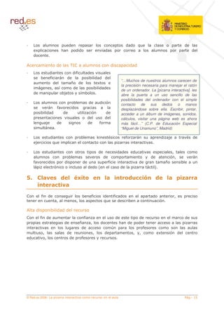 (                                                     ( (       !                             (
      4                        <            ((                       (                                                               (
     (

,                         (            3#
                                        /                                    (            ( (
                     (         (%   (
             8       %       (       8 ( ( (
                                                                                     “…Muchos de nuestros alumnos carecen de
                        (      ? (      4
                                                                                     la precisión necesaria para manejar el ratón
                      5   '     (      8 ( (
                                                                                     de un ordenador. La [pizarra interactiva]. les
     (                     8*     '8                                                 abre la puerta a un uso sencillo de las
                                                                                     posibilidades del ordenador con el simple
                                            8        (           (       $           contacto de sus dedos o manos
                           %               (                                         desplazándose sobre ella. Escribir, pintar,
             8 ( (             (                         $           (               acceder a un álbum de imágenes, sonidos,
                                                     (               (               cálculos, visitar una página web es ahora
                 *        (                          (           %                   más fácil…” (C.P. de Educación Especial
                                                                                     “Miguel de Unamuno”, Madrid)

                     (                          8                J                       %                         (   *             (
     *                !

                     (                                           (                ( (          (                           5
                                   8                                 (                                     (               $5
     %               (         (                 (                       %                         (                   ?         8
                          $                          ( ( 6                           (                         7

"            /3 6
             2      /5 *
                      F ,                                            /
                                                                     2               *, -
                                                                                     +                 .               / 0 1 +2
                                                                                                                       2    2+
             * + *3
               2   2

#            % (                                 8       %           (           % (                       (                5
                          5                 5                        !            (       8                        $

,        (               8 ( ((
#            % (                                 %                               (                 (                             (
                               (                ?        5       (                   <   (         (
                                                 (                           >                         %
             5                     (                         5       (                         5   5               4       $ (
 (               5                     (         %




© Red.es 2006-                                                                                                                           &
 