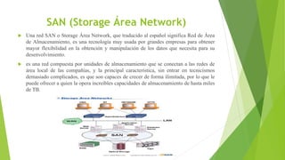 SAN (Storage Área Network)
 Una red SAN o Storage Área Network, que traducido al español significa Red de Área
de Almacenamiento, es una tecnología muy usada por grandes empresas para obtener
mayor flexibilidad en la obtención y manipulación de los datos que necesita para su
desenvolvimiento.
 es una red compuesta por unidades de almacenamiento que se conectan a las redes de
área local de las compañías, y la principal característica, sin entrar en tecnicismos
demasiado complicados, es que son capaces de crecer de forma ilimitada, por lo que le
puede ofrecer a quien la opera increíbles capacidades de almacenamiento de hasta miles
de TB.
 