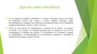 ¿Que son redes informática?
 Es un conjunto de equipos informáticos y software conectados entre sí por medio
de dispositivos físicos que envían y reciben impulsos eléctricos, ondas
electromagnéticas o cualquier otro medio para el transporte de datos, con la finalidad de
compartir información, recursos y ofrecer servicios.
 Como en todo proceso de comunicación se requiere de un emisor, un mensaje,
un medio y un receptor. La finalidad principal para la creación de una red de
computadoras es compartir los recursos y la información en la distancia, asegurar
la confiabilidad y la disponibilidad de la información, aumentar la velocidad de
transmisión de los datos y reducir el costo
 