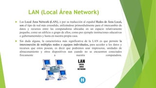 LAN (Local Área Network)
 Las Local Área Network (LAN), o por su traducción al español Redes de Área Local,
son el tipo de red más extendido, utilizándose primordialmente para el intercambio de
datos y recursos entre las computadoras ubicadas en un espacio relativamente
pequeño, como un edificio o grupo de ellos, como por ejemplo instituciones educativas
o gubernamentales y hasta en nuestra propia casa.
 Sin duda alguna, la característica más significativa de la LAN es que permite la
interconexión de múltiples nodos o equipos individuales, para acceder a los datos y
recursos que estos posean, es decir que podremos usar impresoras, unidades de
almacenamiento y otros dispositivos aun cuando no se encuentren conectados
físicamente a nuestra computadora.
 