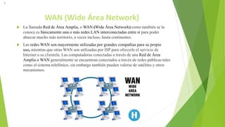 WAN (Wide Área Network)
 La llamada Red de Área Amplia, o WAN (Wide Área Network) como también se la
conoce es básicamente una o más redes LAN interconectadas entre sí para poder
abarcar mucho más territorio, a veces incluso, hasta continentes.
 Las redes WAN son mayormente utilizadas por grandes compañías para su propio
uso, mientras que otras WAN son utilizadas por ISP para ofrecerle el servicio de
Internet a su clientela. Las computadoras conectadas a través de una Red de Área
Amplia o WAN generalmente se encuentran conectados a través de redes públicas tales
como el sistema telefónico, sin embargo también pueden valerse de satélites y otros
mecanismos.
L
 