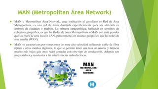 MAN (Metropolitan Área Network)
 MAN o Metropolitan Área Network, cuya traducción al castellano es Red de Área
Metropolitana, es una red de datos diseñada específicamente para ser utilizada en
ámbitos de ciudades o pueblos. La primera característica, hablando en términos de
cobertura geográfica, es que las Redes de Área Metropolitana o MAN son más grandes
que las redes de área local o LAN, pero menores en alcance geográfico que las redes de
área amplia (WAN).
 MAN se caracterizan por conexiones de muy alta velocidad utilizando cable de fibra
óptica u otros medios digitales, lo que le permite tener una tasa de errores y latencia
mucho más bajas que otras redes armadas con otro tipo de conductores. Además son
muy estables y resistentes a las interferencias radioeléctricas.
 