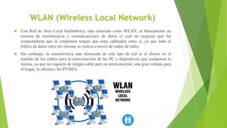 WLAN (Wireless Local Network)
 Una Red de Área Local Inalámbrica, más conocida como WLAN, es básicamente un
sistema de transferencia y comunicaciones de datos el cual no requiere que las
computadoras que la componen tengan que estar cableadas entre sí, ya que todo el
tráfico de datos entre las mismas se realiza a través de ondas de radio.
 Sin embargo, la característica más destacada de este tipo de red es el ahorro en el
tendido de los cables para la interconexión de las PC y dispositivos que componen la
misma, ya que no requiere de ningún cable para su interconexión, una gran ventaja para
el hogar, la oficina y las PYMES.
 