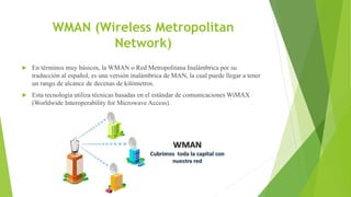 WMAN (Wireless Metropolitan
Network)
 En términos muy básicos, la WMAN o Red Metropolitana Inalámbrica por su
traducción al español, es una versión inalámbrica de MAN, la cual puede llegar a tener
un rango de alcance de decenas de kilómetros.
 Esta tecnología utiliza técnicas basadas en el estándar de comunicaciones WiMAX
(Worldwide Interoperability for Microwave Access).
 
