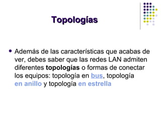 Topologías Además de las características que acabas de ver, debes saber que las redes LAN admiten diferentes  topologías  o formas de conectar los equipos: topología en  bus , topología  en anillo   y topología  en estrella   