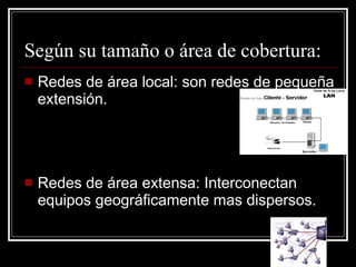 Según su tamaño o área de cobertura: Redes de área local: son redes de pequeña extensión. Redes de área extensa: Interconectan equipos geográficamente mas dispersos. 