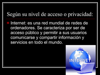 Según su nivel de acceso o privacidad: Internet: es una red mundial de redes de ordenadores. Se caracteriza por ser de acceso público y permitir a sus usuarios comunicarse y compartir información y servicios en todo el mundo. 