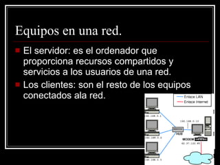Equipos en una red. El servidor: es el ordenador que proporciona recursos compartidos y servicios a los usuarios de una red. Los clientes: son el resto de los equipos conectados ala red. 