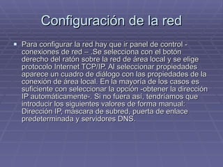 Configuración de la red Para configurar la red hay que ir panel de control - conexiones de red – .Se selecciona con el botón derecho del ratón sobre la red de área local y se elige protocolo Internet TCP/IP. Al seleccionar propiedades aparece un cuadro de diálogo con las propiedades de la conexión de área local. En la mayoría de los casos es suficiente con seleccionar la opción -obtener la dirección IP automáticamente-. Si no fuera así, tendríamos que introducir los siguientes valores de forma manual: Dirección IP, máscara de subred, puerta de enlace predeterminada y servidores DNS. 
