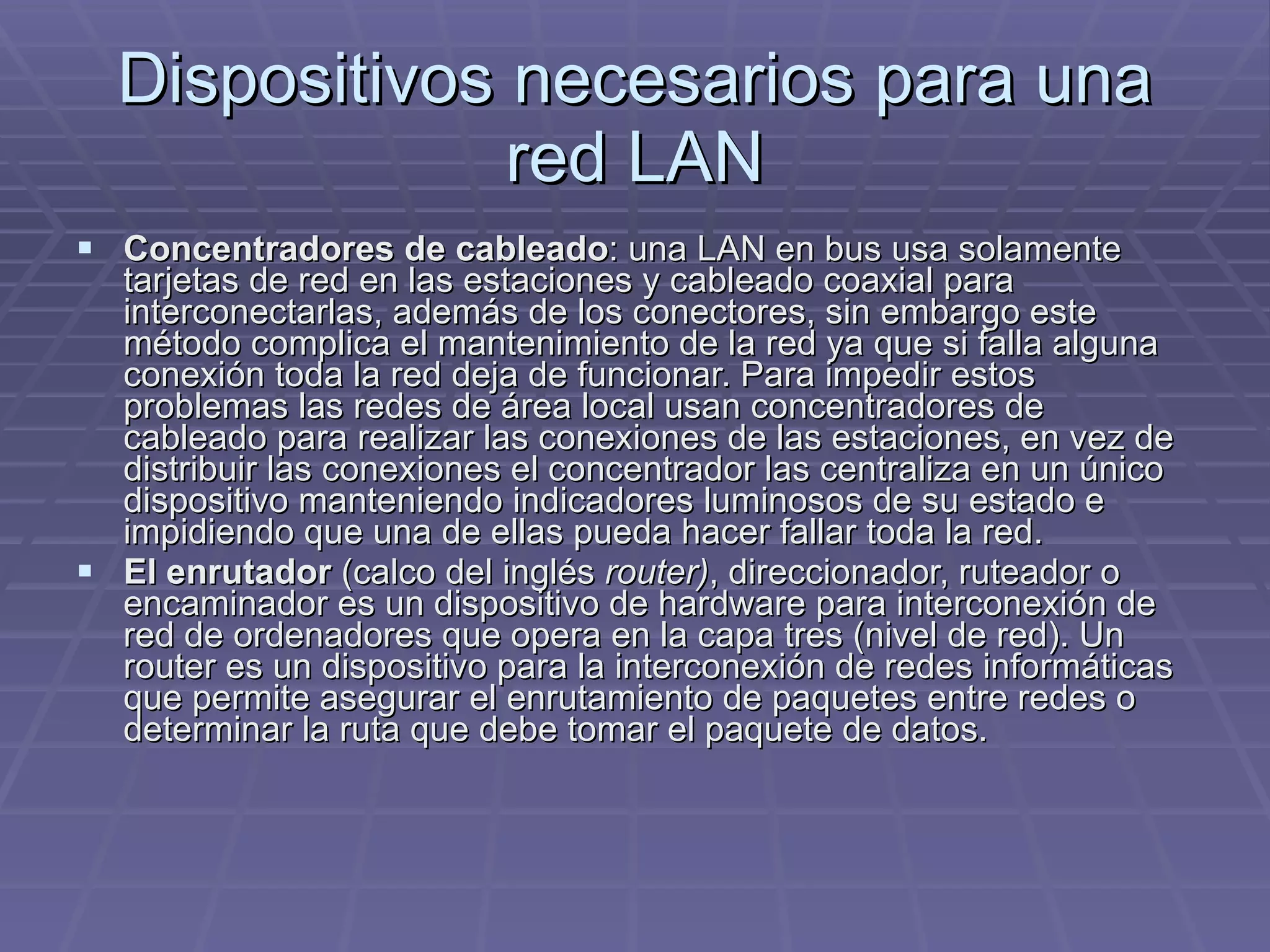 Dispositivos necesarios para una red LAN Concentradores de cableado : una LAN en bus usa solamente tarjetas de red en las estaciones y cableado coaxial para interconectarlas, además de los conectores, sin embargo este método complica el mantenimiento de la red ya que si falla alguna conexión toda la red deja de funcionar. Para impedir estos problemas las redes de área local usan concentradores de cableado para realizar las conexiones de las estaciones, en vez de distribuir las conexiones el concentrador las centraliza en un único dispositivo manteniendo indicadores luminosos de su estado e impidiendo que una de ellas pueda hacer fallar toda la red.  El enrutador  (calco del inglés  router) , direccionador, ruteador o encaminador es un dispositivo de hardware para interconexión de red de ordenadores que opera en la capa tres (nivel de red). Un router es un dispositivo para la interconexión de redes informáticas que permite asegurar el enrutamiento de paquetes entre redes o determinar la ruta que debe tomar el paquete de datos. 