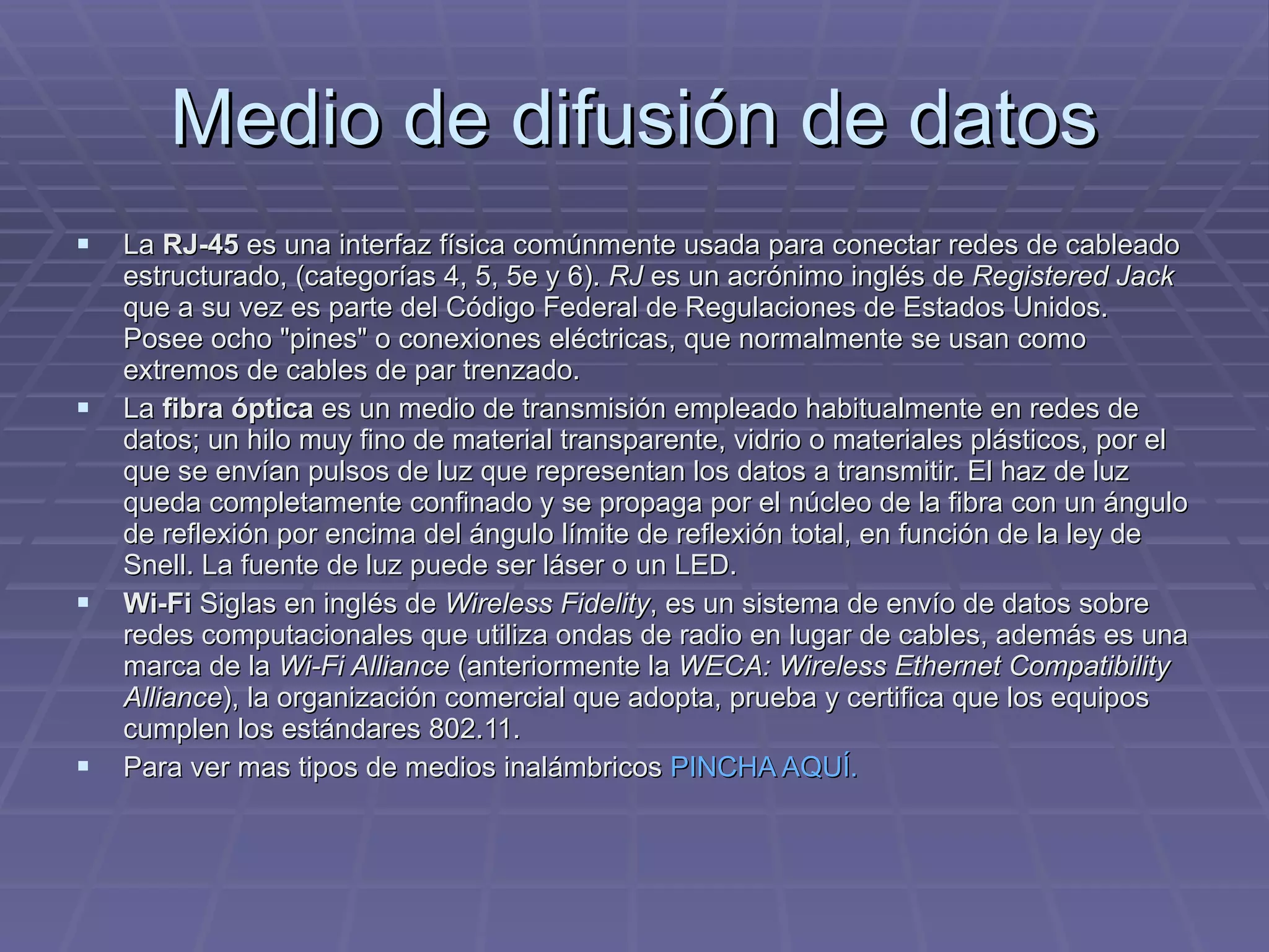 Medio de difusión de datos La  RJ-45  es una interfaz física comúnmente usada para conectar redes de cableado estructurado, (categorías 4, 5, 5e y 6).  RJ  es un acrónimo inglés de  Registered Jack  que a su vez es parte del Código Federal de Regulaciones de Estados Unidos. Posee ocho &quot;pines&quot; o conexiones eléctricas, que normalmente se usan como extremos de cables de par trenzado. La  fibra óptica  es un medio de transmisión empleado habitualmente en redes de datos; un hilo muy fino de material transparente, vidrio o materiales plásticos, por el que se envían pulsos de luz que representan los datos a transmitir. El haz de luz queda completamente confinado y se propaga por el núcleo de la fibra con un ángulo de reflexión por encima del ángulo límite de reflexión total, en función de la ley de Snell. La fuente de luz puede ser láser o un LED. Wi-Fi  Siglas en inglés de  Wireless Fidelity , es un sistema de envío de datos sobre redes computacionales que utiliza ondas de radio en lugar de cables, además es una marca de la  Wi-Fi Alliance  (anteriormente la  WECA: Wireless Ethernet Compatibility Alliance ), la organización comercial que adopta, prueba y certifica que los equipos cumplen los estándares 802.11. Para ver mas tipos de medios inalámbricos  PINCHA AQUÍ.  