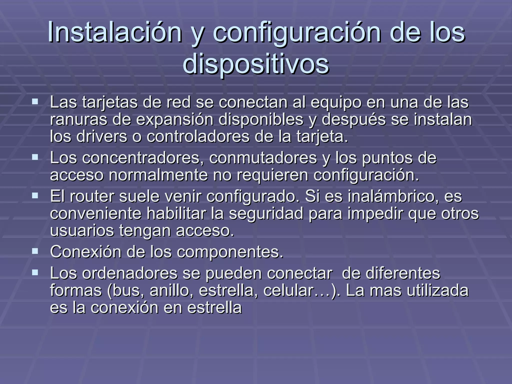 Instalación y configuración de los dispositivos Las tarjetas de red se conectan al equipo en una de las ranuras de expansión disponibles y después se instalan los drivers o controladores de la tarjeta.  Los concentradores, conmutadores y los puntos de acceso normalmente no requieren configuración. El router suele venir configurado. Si es inalámbrico, es conveniente habilitar la seguridad para impedir que otros usuarios tengan acceso. Conexión de los componentes. Los ordenadores se pueden conectar  de diferentes formas (bus, anillo, estrella, celular…). La mas utilizada es la conexión en estrella 