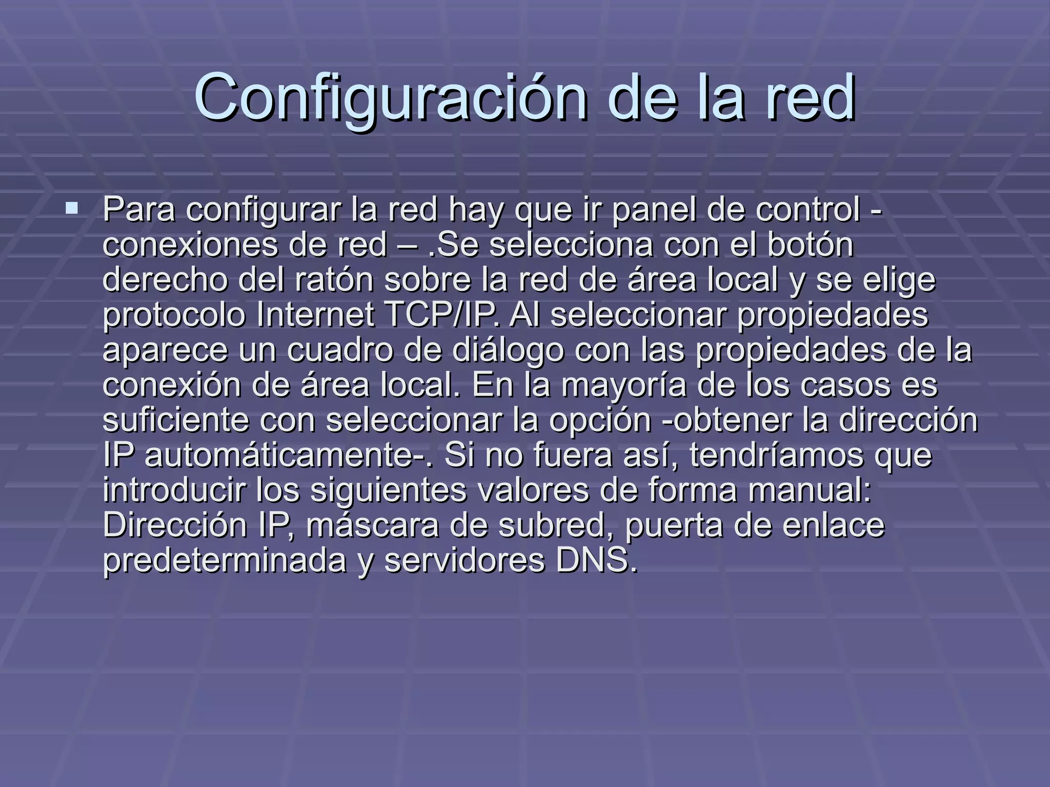 Configuración de la red Para configurar la red hay que ir panel de control - conexiones de red – .Se selecciona con el botón derecho del ratón sobre la red de área local y se elige protocolo Internet TCP/IP. Al seleccionar propiedades aparece un cuadro de diálogo con las propiedades de la conexión de área local. En la mayoría de los casos es suficiente con seleccionar la opción -obtener la dirección IP automáticamente-. Si no fuera así, tendríamos que introducir los siguientes valores de forma manual: Dirección IP, máscara de subred, puerta de enlace predeterminada y servidores DNS. 