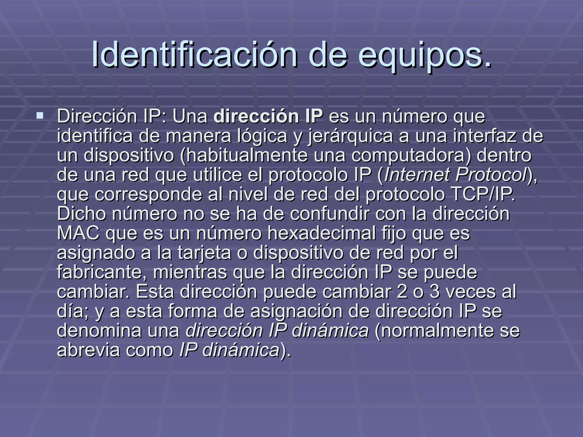 Identificación de equipos. Dirección IP: Una  dirección IP  es un número que identifica de manera lógica y jerárquica a una interfaz de un dispositivo (habitualmente una computadora) dentro de una red que utilice el protocolo IP ( Internet Protocol ), que corresponde al nivel de red del protocolo TCP/IP. Dicho número no se ha de confundir con la dirección MAC que es un número hexadecimal fijo que es asignado a la tarjeta o dispositivo de red por el fabricante, mientras que la dirección IP se puede cambiar. Esta dirección puede cambiar 2 o 3 veces al día; y a esta forma de asignación de dirección IP se denomina una  dirección IP dinámica  (normalmente se abrevia como  IP dinámica ). 