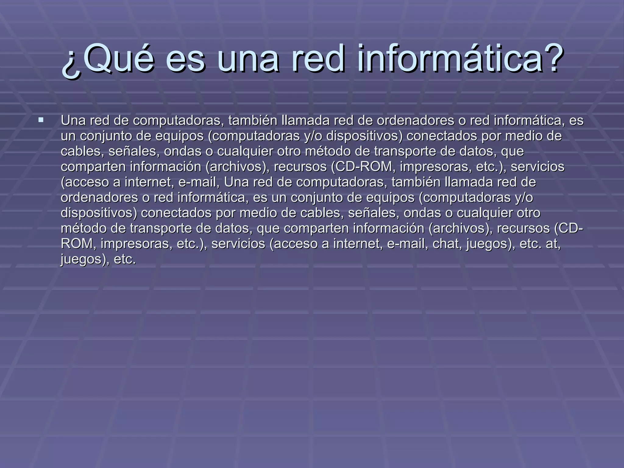 ¿Qué es una red informática? Una red de computadoras, también llamada red de ordenadores o red informática, es un conjunto de equipos (computadoras y/o dispositivos) conectados por medio de cables, señales, ondas o cualquier otro método de transporte de datos, que comparten información (archivos), recursos (CD-ROM, impresoras, etc.), servicios (acceso a internet, e-mail, Una red de computadoras, también llamada red de ordenadores o red informática, es un conjunto de equipos (computadoras y/o dispositivos) conectados por medio de cables, señales, ondas o cualquier otro método de transporte de datos, que comparten información (archivos), recursos (CD-ROM, impresoras, etc.), servicios (acceso a internet, e-mail, chat, juegos), etc. at, juegos), etc.  