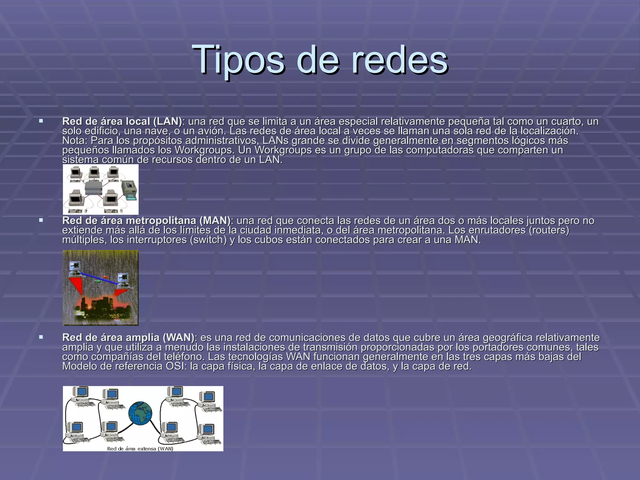Tipos de redes Red de área local (LAN) : una red que se limita a un área especial relativamente pequeña tal como un cuarto, un solo edificio, una nave, o un avión. Las redes de área local a veces se llaman una sola red de la localización. Nota: Para los propósitos administrativos, LANs grande se divide generalmente en segmentos lógicos más pequeños llamados los Workgroups. Un Workgroups es un grupo de las computadoras que comparten un sistema común de recursos dentro de un LAN.  Red de área metropolitana (MAN) : una red que conecta las redes de un área dos o más locales juntos pero no extiende más allá de los límites de la ciudad inmediata, o del área metropolitana. Los enrutadores (routers) múltiples, los interruptores (switch) y los cubos están conectados para crear a una MAN.  Red de área amplia (WAN) : es una red de comunicaciones de datos que cubre un área geográfica relativamente amplia y que utiliza a menudo las instalaciones de transmisión proporcionadas por los portadores comunes, tales como compañías del teléfono. Las tecnologías WAN funcionan generalmente en las tres capas más bajas del Modelo de referencia OSI: la capa física, la capa de enlace de datos, y la capa de red.  