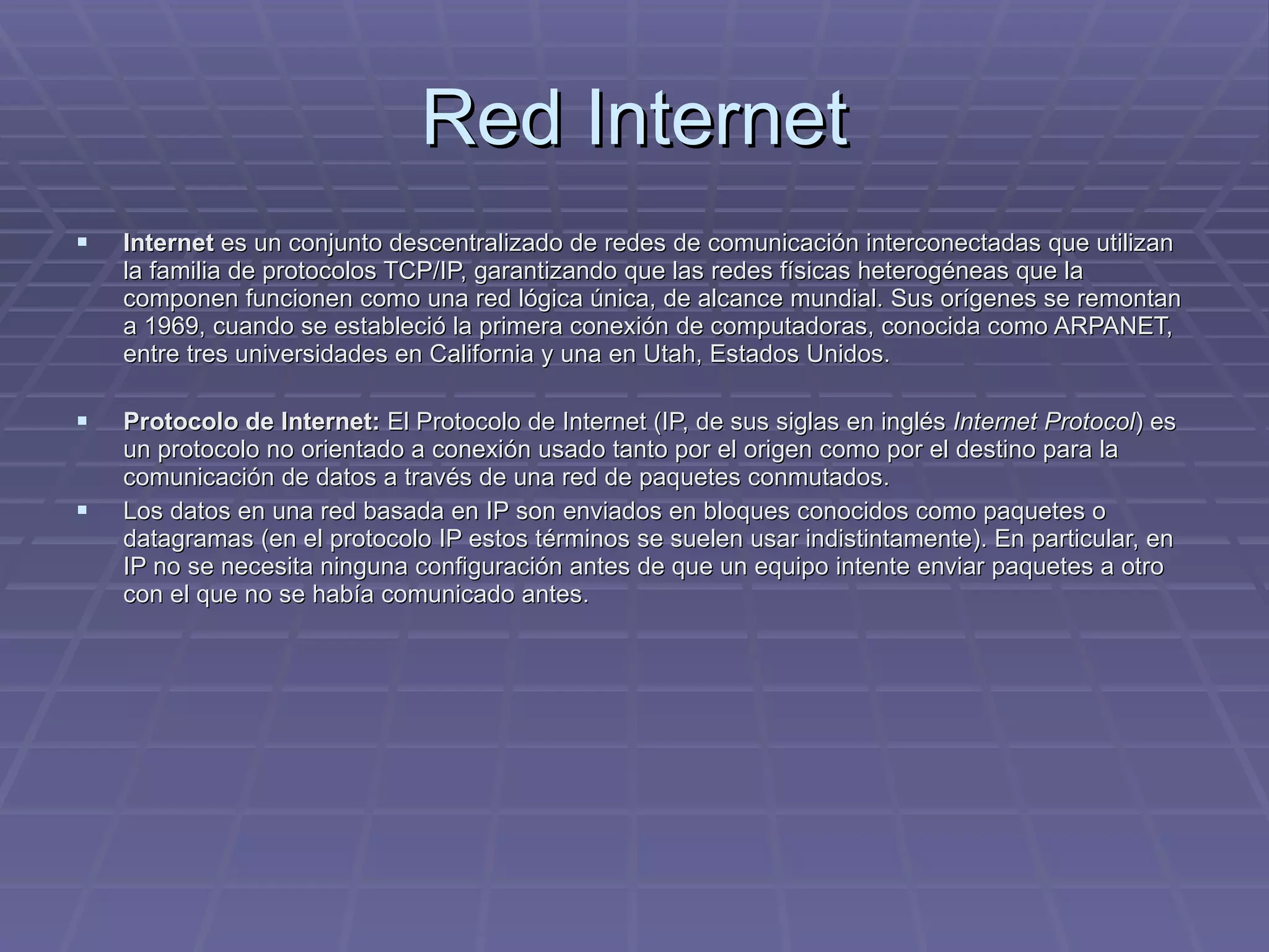 Red Internet Internet  es un conjunto descentralizado de redes de comunicación interconectadas que utilizan la familia de protocolos TCP/IP, garantizando que las redes físicas heterogéneas que la componen funcionen como una red lógica única, de alcance mundial. Sus orígenes se remontan a 1969, cuando se estableció la primera conexión de computadoras, conocida como ARPANET, entre tres universidades en California y una en Utah, Estados Unidos.  Protocolo de Internet:  El Protocolo de Internet (IP, de sus siglas en inglés  Internet Protocol ) es un protocolo no orientado a conexión usado tanto por el origen como por el destino para la comunicación de datos a través de una red de paquetes conmutados. Los datos en una red basada en IP son enviados en bloques conocidos como paquetes o datagramas (en el protocolo IP estos términos se suelen usar indistintamente). En particular, en IP no se necesita ninguna configuración antes de que un equipo intente enviar paquetes a otro con el que no se había comunicado antes. 
