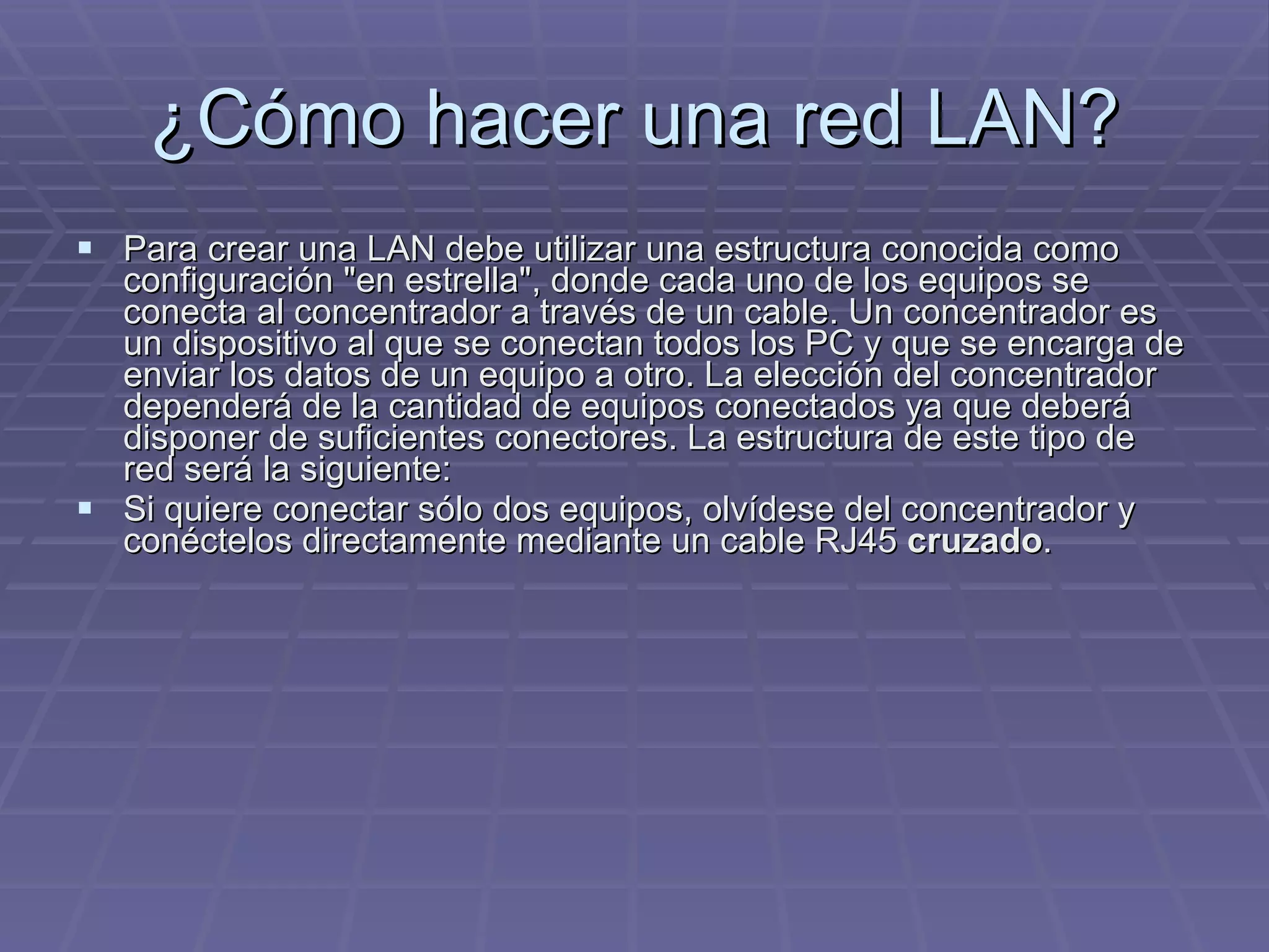 ¿Cómo hacer una red LAN? Para crear una LAN debe utilizar una estructura conocida como configuración &quot;en estrella&quot;, donde cada uno de los equipos se conecta al concentrador a través de un cable. Un concentrador es un dispositivo al que se conectan todos los PC y que se encarga de enviar los datos de un equipo a otro. La elección del concentrador dependerá de la cantidad de equipos conectados ya que deberá disponer de suficientes conectores. La estructura de este tipo de red será la siguiente:  Si quiere conectar sólo dos equipos, olvídese del concentrador y conéctelos directamente mediante un cable RJ45  cruzado .  