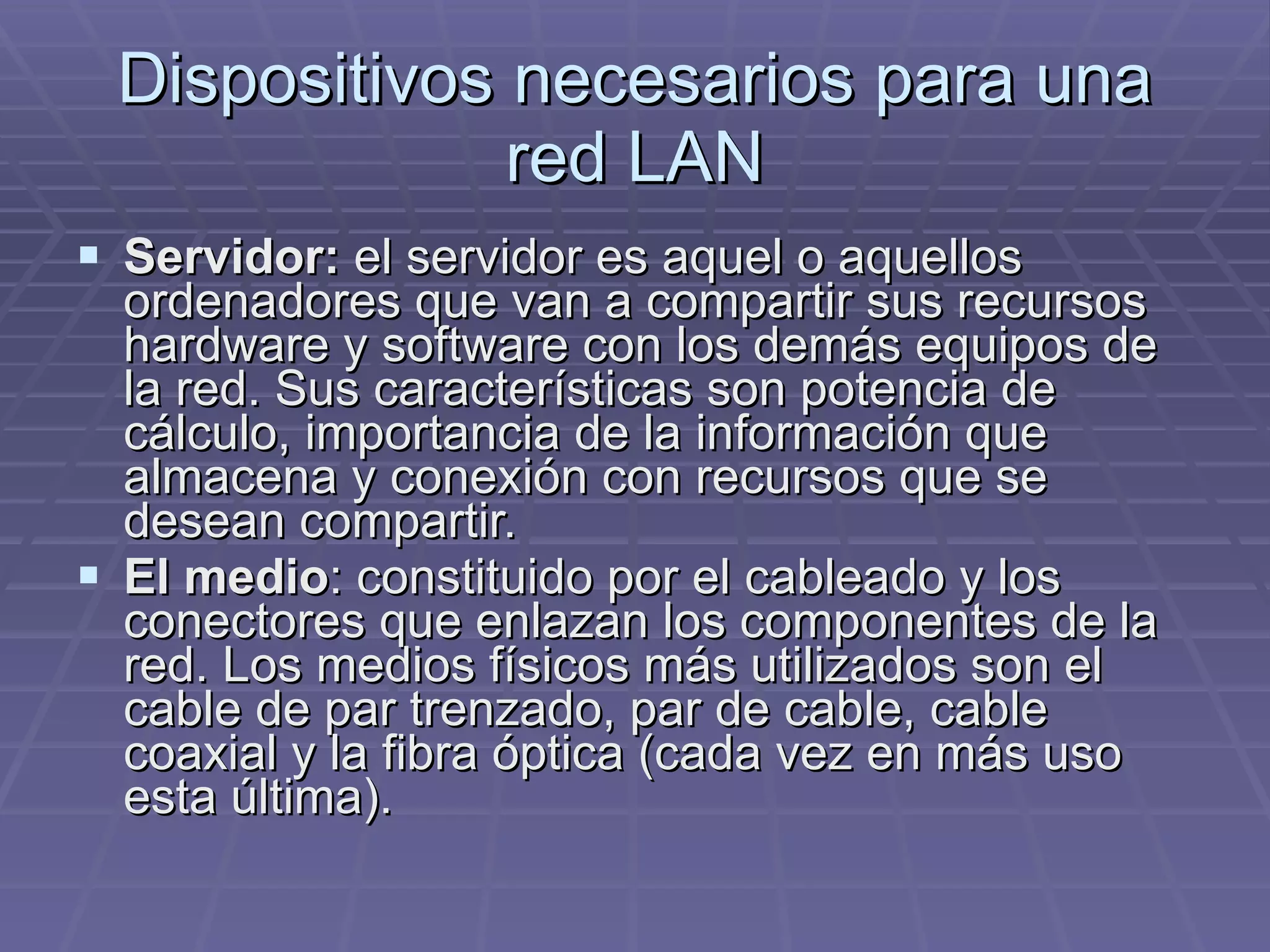 Dispositivos necesarios para una red LAN Servidor:  el servidor es aquel o aquellos ordenadores que van a compartir sus recursos hardware y software con los demás equipos de la red. Sus características son potencia de cálculo, importancia de la información que almacena y conexión con recursos que se desean compartir.  El medio : constituido por el cableado y los conectores que enlazan los componentes de la red. Los medios físicos más utilizados son el cable de par trenzado, par de cable, cable coaxial y la fibra óptica (cada vez en más uso esta última).  