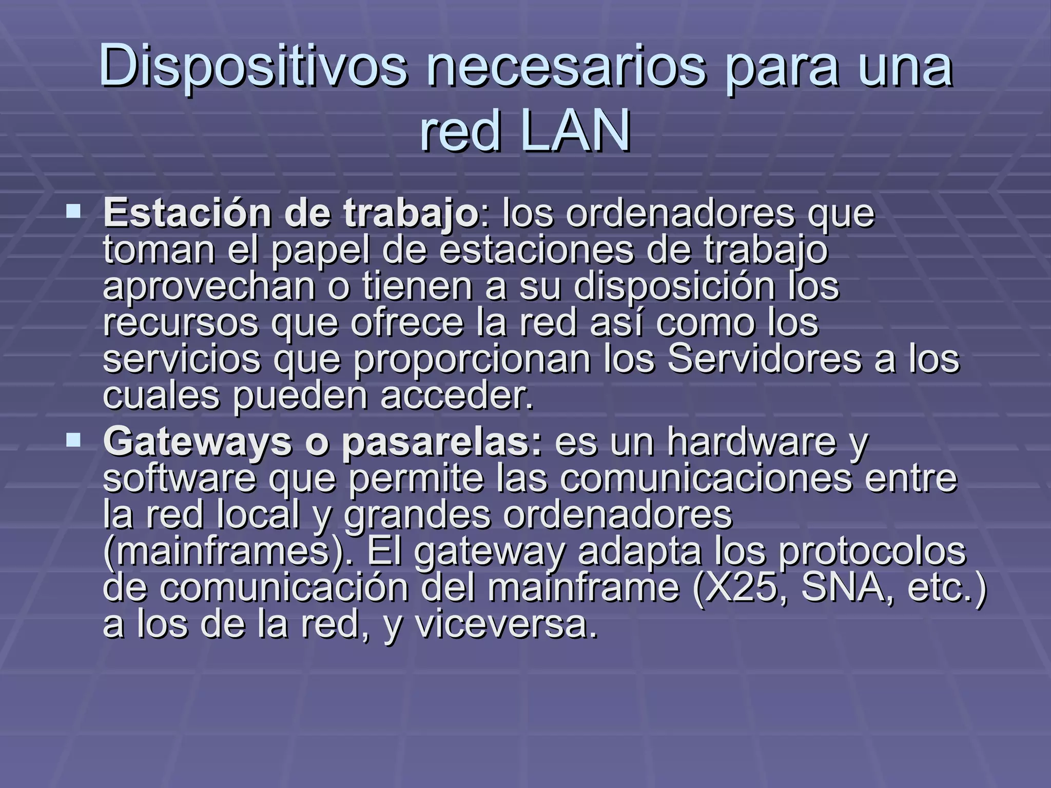 Dispositivos necesarios para una red LAN Estación de trabajo : los ordenadores que toman el papel de estaciones de trabajo aprovechan o tienen a su disposición los recursos que ofrece la red así como los servicios que proporcionan los Servidores a los cuales pueden acceder. Gateways o pasarelas:  es un hardware y software que permite las comunicaciones entre la red local y grandes ordenadores (mainframes). El gateway adapta los protocolos de comunicación del mainframe (X25, SNA, etc.) a los de la red, y viceversa.  
