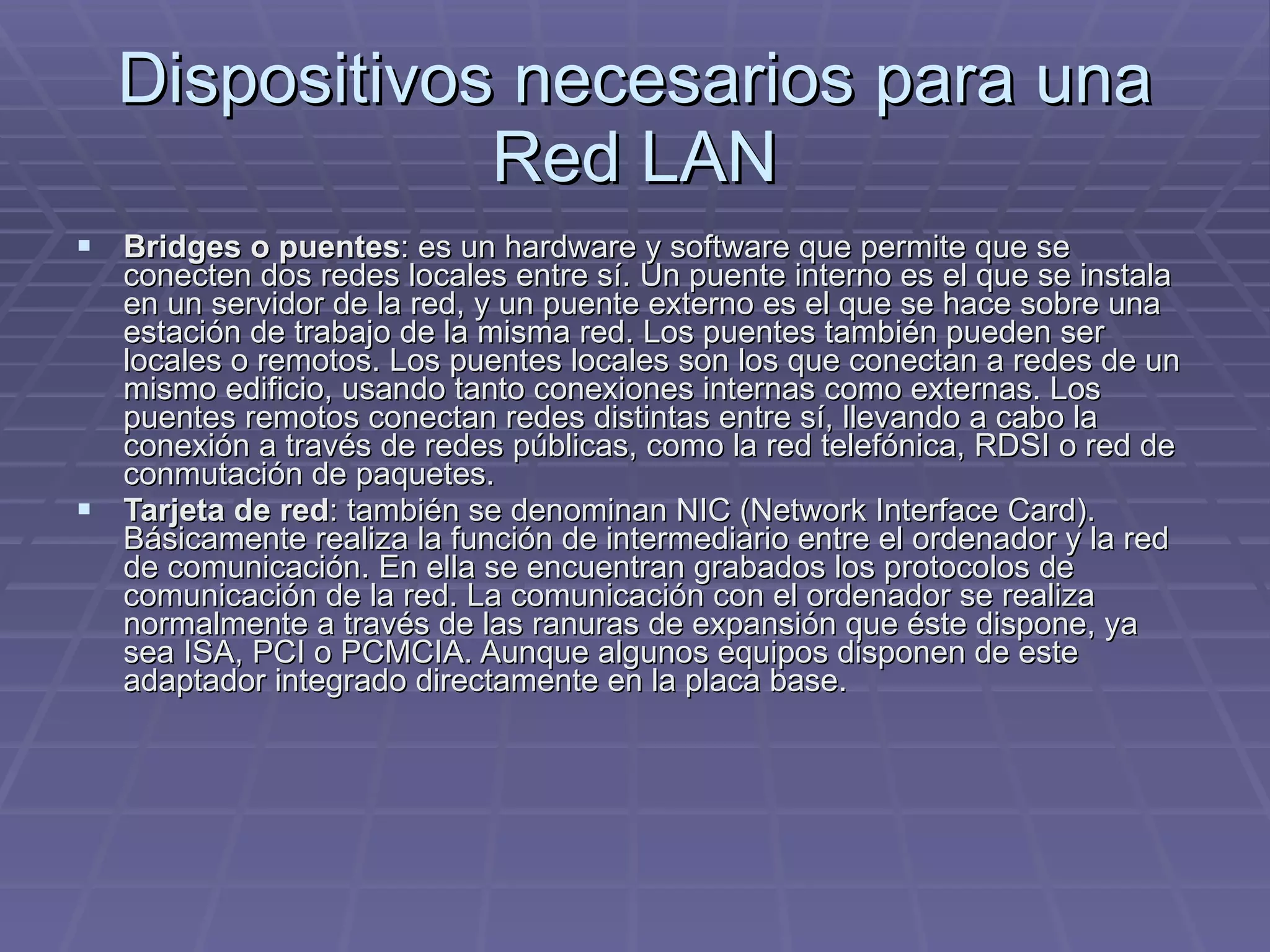 Dispositivos necesarios para una Red LAN Bridges o puentes : es un hardware y software que permite que se conecten dos redes locales entre sí. Un puente interno es el que se instala en un servidor de la red, y un puente externo es el que se hace sobre una estación de trabajo de la misma red. Los puentes también pueden ser locales o remotos. Los puentes locales son los que conectan a redes de un mismo edificio, usando tanto conexiones internas como externas. Los puentes remotos conectan redes distintas entre sí, llevando a cabo la conexión a través de redes públicas, como la red telefónica, RDSI o red de conmutación de paquetes.  Tarjeta de red : también se denominan NIC (Network Interface Card). Básicamente realiza la función de intermediario entre el ordenador y la red de comunicación. En ella se encuentran grabados los protocolos de comunicación de la red. La comunicación con el ordenador se realiza normalmente a través de las ranuras de expansión que éste dispone, ya sea ISA, PCI o PCMCIA. Aunque algunos equipos disponen de este adaptador integrado directamente en la placa base.  