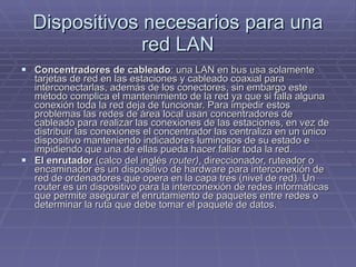 Dispositivos necesarios para una red LAN Concentradores de cableado : una LAN en bus usa solamente tarjetas de red en las estaciones y cableado coaxial para interconectarlas, además de los conectores, sin embargo este método complica el mantenimiento de la red ya que si falla alguna conexión toda la red deja de funcionar. Para impedir estos problemas las redes de área local usan concentradores de cableado para realizar las conexiones de las estaciones, en vez de distribuir las conexiones el concentrador las centraliza en un único dispositivo manteniendo indicadores luminosos de su estado e impidiendo que una de ellas pueda hacer fallar toda la red.  El enrutador  (calco del inglés  router) , direccionador, ruteador o encaminador es un dispositivo de hardware para interconexión de red de ordenadores que opera en la capa tres (nivel de red). Un router es un dispositivo para la interconexión de redes informáticas que permite asegurar el enrutamiento de paquetes entre redes o determinar la ruta que debe tomar el paquete de datos. 