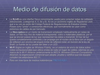 Medio de difusión de datos La  RJ-45  es una interfaz física comúnmente usada para conectar redes de cableado estructurado, (categorías 4, 5, 5e y 6).  RJ  es un acrónimo inglés de  Registered Jack  que a su vez es parte del Código Federal de Regulaciones de Estados Unidos. Posee ocho "pines" o conexiones eléctricas, que normalmente se usan como extremos de cables de par trenzado. La  fibra óptica  es un medio de transmisión empleado habitualmente en redes de datos; un hilo muy fino de material transparente, vidrio o materiales plásticos, por el que se envían pulsos de luz que representan los datos a transmitir. El haz de luz queda completamente confinado y se propaga por el núcleo de la fibra con un ángulo de reflexión por encima del ángulo límite de reflexión total, en función de la ley de Snell. La fuente de luz puede ser láser o un LED. Wi-Fi  Siglas en inglés de  Wireless Fidelity , es un sistema de envío de datos sobre redes computacionales que utiliza ondas de radio en lugar de cables, además es una marca de la  Wi-Fi Alliance  (anteriormente la  WECA: Wireless Ethernet Compatibility Alliance ), la organización comercial que adopta, prueba y certifica que los equipos cumplen los estándares 802.11. Para ver mas tipos de medios inalámbricos  PINCHA AQUÍ.  