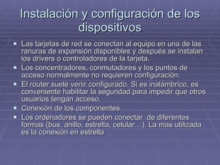 Instalación y configuración de los dispositivos Las tarjetas de red se conectan al equipo en una de las ranuras de expansión disponibles y después se instalan los drivers o controladores de la tarjeta.  Los concentradores, conmutadores y los puntos de acceso normalmente no requieren configuración. El router suele venir configurado. Si es inalámbrico, es conveniente habilitar la seguridad para impedir que otros usuarios tengan acceso. Conexión de los componentes. Los ordenadores se pueden conectar  de diferentes formas (bus, anillo, estrella, celular…). La mas utilizada es la conexión en estrella 