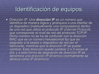 Identificación de equipos. Dirección IP: Una  dirección IP  es un número que identifica de manera lógica y jerárquica a una interfaz de un dispositivo (habitualmente una computadora) dentro de una red que utilice el protocolo IP ( Internet Protocol ), que corresponde al nivel de red del protocolo TCP/IP. Dicho número no se ha de confundir con la dirección MAC que es un número hexadecimal fijo que es asignado a la tarjeta o dispositivo de red por el fabricante, mientras que la dirección IP se puede cambiar. Esta dirección puede cambiar 2 o 3 veces al día; y a esta forma de asignación de dirección IP se denomina una  dirección IP dinámica  (normalmente se abrevia como  IP dinámica ). 