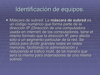 Identificación de equipos. Máscara de subred: La  máscara de subred  es un código numérico que forma parte de la dirección IP (Dirección de una computadora usada en internet) de los computadores, tiene el mismo formato que la dirección IP, pero afecta sólo a un segmento particular de la red. Se utiliza para dividir grandes redes en redes menores, facilitando la administración y reduciendo el tráfico inútil, de tal manera que será la misma para ordenadores de una misma subred. 