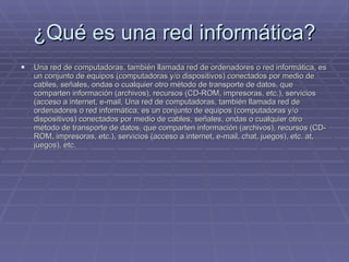 ¿Qué es una red informática? Una red de computadoras, también llamada red de ordenadores o red informática, es un conjunto de equipos (computadoras y/o dispositivos) conectados por medio de cables, señales, ondas o cualquier otro método de transporte de datos, que comparten información (archivos), recursos (CD-ROM, impresoras, etc.), servicios (acceso a internet, e-mail, Una red de computadoras, también llamada red de ordenadores o red informática, es un conjunto de equipos (computadoras y/o dispositivos) conectados por medio de cables, señales, ondas o cualquier otro método de transporte de datos, que comparten información (archivos), recursos (CD-ROM, impresoras, etc.), servicios (acceso a internet, e-mail, chat, juegos), etc. at, juegos), etc.  