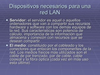 Dispositivos necesarios para una red LAN Servidor:  el servidor es aquel o aquellos ordenadores que van a compartir sus recursos hardware y software con los demás equipos de la red. Sus características son potencia de cálculo, importancia de la información que almacena y conexión con recursos que se desean compartir.  El medio : constituido por el cableado y los conectores que enlazan los componentes de la red. Los medios físicos más utilizados son el cable de par trenzado, par de cable, cable coaxial y la fibra óptica (cada vez en más uso esta última).  