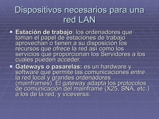 Dispositivos necesarios para una red LAN Estación de trabajo : los ordenadores que toman el papel de estaciones de trabajo aprovechan o tienen a su disposición los recursos que ofrece la red así como los servicios que proporcionan los Servidores a los cuales pueden acceder. Gateways o pasarelas:  es un hardware y software que permite las comunicaciones entre la red local y grandes ordenadores (mainframes). El gateway adapta los protocolos de comunicación del mainframe (X25, SNA, etc.) a los de la red, y viceversa.  