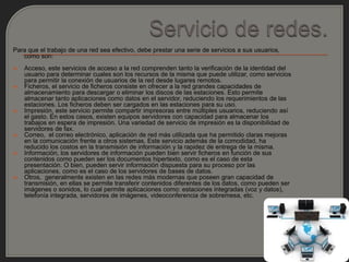Para que el trabajo de una red sea efectivo, debe prestar una serie de servicios a sus usuarios,
   como son:
   Acceso, este servicios de acceso a la red comprenden tanto la verificación de la identidad del
    usuario para determinar cuales son los recursos de la misma que puede utilizar, como servicios
    para permitir la conexión de usuarios de la red desde lugares remotos.
   Ficheros, el servicio de ficheros consiste en ofrecer a la red grandes capacidades de
    almacenamiento para descargar o eliminar los discos de las estaciones. Esto permite
    almacenar tanto aplicaciones como datos en el servidor, reduciendo los requerimientos de las
    estaciones. Los ficheros deben ser cargados en las estaciones para su uso.
   Impresión, este servicio permite compartir impresoras entre múltiples usuarios, reduciendo así
    el gasto. En estos casos, existen equipos servidores con capacidad para almacenar los
    trabajos en espera de impresión. Una variedad de servicio de impresión es la disponibilidad de
    servidores de fax.
   Correo, el correo electrónico, aplicación de red más utilizada que ha permitido claras mejoras
    en la comunicación frente a otros sistemas. Este servicio además de la comodidad, ha
    reducido los costos en la transmisión de información y la rapidez de entrega de la misma.
   Información, los servidores de información pueden bien servir ficheros en función de sus
    contenidos como pueden ser los documentos hipertexto, como es el caso de esta
    presentación. O bien, pueden servir información dispuesta para su proceso por las
    aplicaciones, como es el caso de los servidores de bases de datos.
   Otros, generalmente existen en las redes más modernas que poseen gran capacidad de
    transmisión, en ellas se permite transferir contenidos diferentes de los datos, como pueden ser
    imágenes o sonidos, lo cual permite aplicaciones como: estaciones integradas (voz y datos),
    telefonía integrada, servidores de imágenes, videoconferencia de sobremesa, etc.
 