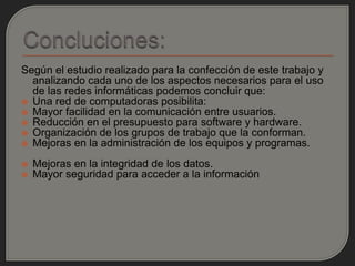 Según el estudio realizado para la confección de este trabajo y
  analizando cada uno de los aspectos necesarios para el uso
  de las redes informáticas podemos concluir que:
 Una red de computadoras posibilita:
 Mayor facilidad en la comunicación entre usuarios.
 Reducción en el presupuesto para software y hardware.
 Organización de los grupos de trabajo que la conforman.
 Mejoras en la administración de los equipos y programas.

   Mejoras en la integridad de los datos.
   Mayor seguridad para acceder a la información
 