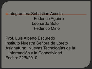 Integrantes:   Sebastián Acosta
                  Federico Aguirre
                 Leonardo Soto
                  Federico Miño

Prof. Luis Alberto Escuredo
Instituto Nuestra Señora de Loreto
Asignatura: Nuevas Tecnologías de la
  Información y la Conectividad.
Fecha: 22/8/2010
 