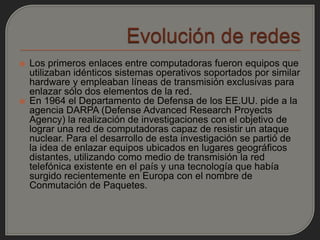    Los primeros enlaces entre computadoras fueron equipos que
    utilizaban idénticos sistemas operativos soportados por similar
    hardware y empleaban líneas de transmisión exclusivas para
    enlazar sólo dos elementos de la red.
   En 1964 el Departamento de Defensa de los EE.UU. pide a la
    agencia DARPA (Defense Advanced Research Proyects
    Agency) la realización de investigaciones con el objetivo de
    lograr una red de computadoras capaz de resistir un ataque
    nuclear. Para el desarrollo de esta investigación se partió de
    la idea de enlazar equipos ubicados en lugares geográficos
    distantes, utilizando como medio de transmisión la red
    telefónica existente en el país y una tecnología que había
    surgido recientemente en Europa con el nombre de
    Conmutación de Paquetes.
 