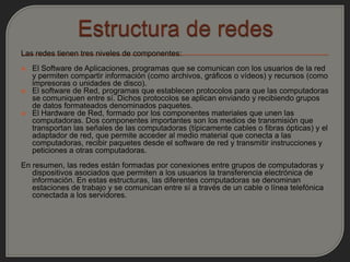 Las redes tienen tres niveles de componentes:
   El Software de Aplicaciones, programas que se comunican con los usuarios de la red
    y permiten compartir información (como archivos, gráficos o vídeos) y recursos (como
    impresoras o unidades de disco).
   El software de Red, programas que establecen protocolos para que las computadoras
    se comuniquen entre sí. Dichos protocolos se aplican enviando y recibiendo grupos
    de datos formateados denominados paquetes.
   El Hardware de Red, formado por los componentes materiales que unen las
    computadoras. Dos componentes importantes son los medios de transmisión que
    transportan las señales de las computadoras (típicamente cables o fibras ópticas) y el
    adaptador de red, que permite acceder al medio material que conecta a las
    computadoras, recibir paquetes desde el software de red y transmitir instrucciones y
    peticiones a otras computadoras.
En resumen, las redes están formadas por conexiones entre grupos de computadoras y
   dispositivos asociados que permiten a los usuarios la transferencia electrónica de
   información. En estas estructuras, las diferentes computadoras se denominan
   estaciones de trabajo y se comunican entre sí a través de un cable o línea telefónica
   conectada a los servidores.
 