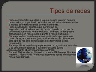  Redes compartidas:aquellas a las que se une un gran número
  de usuarios, compartiendo todas las necesidades de transmisión
  e incluso con transmisiones de otra naturaleza.
 Redes exclusivas: aquellas que por motivo de
  seguridad, velocidad o ausencia de otro tipo de red, conectan
  dos o más puntos de forma exclusiva. Este tipo de red puede
  estructurarse en redes punto a punto o redes multipunto.
 Redes privadas: aquellas que son gestionadas por personas
  particulares, empresa u organizaciones de índole privado, en
  este tipo de red solo tienen acceso los terminales de los
  propietarios.
 Redes publicas:aquellas que pertenecen a organismos estatales
  y se encuentran abiertas a cualquier usuario que lo
solicite mediante el correspondiente contrato.
 Redes LAN(Local Area Network), redes MAN (Metropolitan Area
  Network), redes WAN (Wide Area Network), redes internet y las
  redes inalámbricas.
 