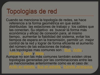 Cuando se menciona la topología de redes, se hace
 referencia a la forma geométrica en que están
 distribuidas las estaciones de trabajo y los cables que
 las conectan. Su objetivo es buscar la forma más
 económica y eficaz de conexión para, al mismo
 tiempo, aumentar la fiabilidad del sistema, evitar los
 tiempos de espera en la transmisión, permitir un mejor
 control de la red y lograr de forma eficiente el aumento
 del número de las estaciones de trabajo.
  Las topologías mas comunes son : Bus , Anillo,
 Estrella , Árbol y Malla.
Aunque no son las más comunes también existen otras
 topologías generadas por las combinaciones entre las
 ya mencionadas anteriormente como es el caso de:
 Anillo en estrella , Bus en estrella , Estrella Jerarquica.
 
