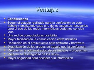 VentajasVentajas
 ConclusionesConclusiones
 Según el estudio realizado para la confección de esteSegún el estudio realizado para la confección de este
trabajo y analizando cada uno de los aspectos necesariostrabajo y analizando cada uno de los aspectos necesarios
para el uso de las redes informáticas podemos concluirpara el uso de las redes informáticas podemos concluir
que:que:
 Una red de computadoras posibilita:Una red de computadoras posibilita:
 Mayor facilidad en la comunicación entre usuarios.Mayor facilidad en la comunicación entre usuarios.
 Reducción en el presupuesto para software y hardware.Reducción en el presupuesto para software y hardware.
 Organización de los grupos de trabajo que la conforman.Organización de los grupos de trabajo que la conforman.
 Mejoras en la administración de los equipos y programas.Mejoras en la administración de los equipos y programas.
 Mejoras en la integridad de los datos.Mejoras en la integridad de los datos.
 Mayor seguridad para acceder a la informaciónMayor seguridad para acceder a la información
 